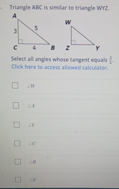 Triangle ABC is similar to triangle WYZ.

Select all angles whose tangent equals  3/4 . 
Click here to access allowed calculator.
∠ W
∠ A
∠ Y
∠ C
∠ B
∠ Z