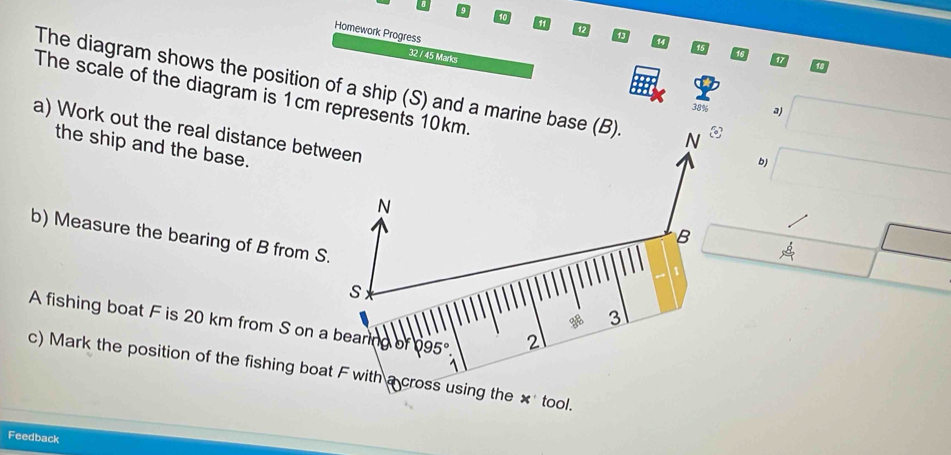 9 
10 
11 
47 
Homework Progress 
1 
32 / 45 Marks 
The diagram shows the position of a ship (S) and a marine base (B) N
The scale of the diagram is 1cm represents 10km.
38% a) 
a) Work out the real distance between 
the ship and the base. 
b)
N
B
b) Measure the bearing of B from S.
S
3 
A fishing boat F is 20 km from S on a bearing OA varnothing 95°. 2 
c) Mark the position of the fishing boat F with a cross using the 1 tool. 
x 
Feedback