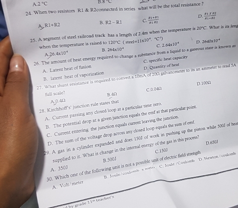A. 2°C B 8°C
24. When two resistors R1 & R2connected in series what will be the total resistance ?
A R1+R2 B. R2-R1 C.  (R1+R2)/R1R2  D.  (R1* R2)/R1+R2 
25. A segment of steel railroad track has a length of 2.4m when the temperature is 20°C. What is its leng
when the temperature is raised to 120°C (steel=11* 10^(-6). ^circ C D. 2640* 10^(-4)
A. 36.4* 10^(-4) B. 264* 10^(-4) C. 2.64* 10^(-4)
26. The amount of heat energy required to change a substance from a liquid to a gaseous state is known as
A. Latent heat of fusion C. specific heat capacity
B. latent heat of vaporization D. Quantity of heat
27. What shunt resistance is required to convert a 10mA of 20Ω galvanometer to its an ammeter to read 5A
D. 100Ω
full scale? B. 4Ω
A0. 4Ω C. 0.04Ω
28. Kirchhoff's' junction rule states that
A. Current passing any closed loop at a particular time zero.
B. The potential drop at a given junction equals the emf at that particular point.
C. Current entering the junction equals current leaving the junction.
D. The sum of the voltage drop across any closed loop equals the sum of emf.
29. A gas in a cylinder expanded and does 150J of work in pushing up the piston while 500J of hea
supplied to it. What is change in the internal energy of the gas in this process? D. 650J
A. 350J B. 500J
30. Which one of the following unit is not a possible unit of electric field strength C. 150J
A. Volt/meter B. Joule/coulomb s me C. Joule / Coulomb D. Newton /coulomb
by grade 11^(th) teacher's