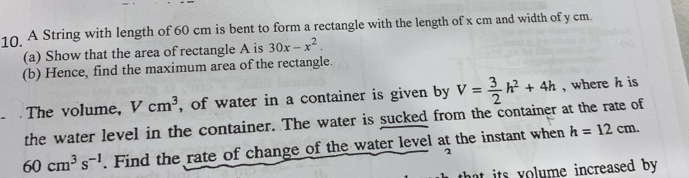 A String with length of 60 cm is bent to form a rectangle with the length of x cm and width of y cm. 
(a) Show that the area of rectangle A is 30x-x^2. 
(b) Hence, find the maximum area of the rectangle. 
The volume, Vcm^3 , of water in a container is given by V= 3/2 h^2+4h , where h is 
the water level in the container. The water is sucked from the container at the rate of
60cm^3s^(-1). Find the rate of change of the water level at the instant when h=12cm. 

that its volume increased by .