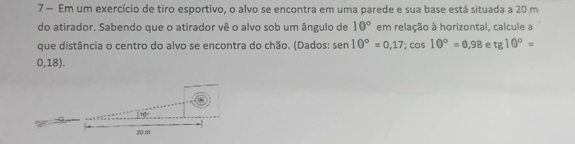 Em um exercício de tiro esportivo, o alvo se encontra em uma parede e sua base está situada a 20 m
do atirador. Sabendo que o atirador vê o alvo sob um ângulo de 10° em relação à horizontal, calcule a 
que distância o centro do alvo se encontra do chão. (Dados: sen 10°=0,17; cos 10°=0,98 e tg10°=
0,18).