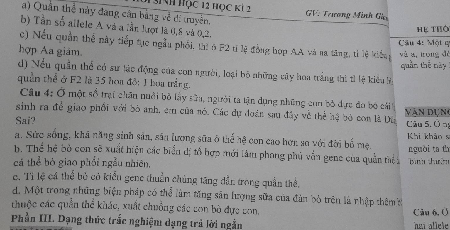 SiNh Học 12 học kì 2 GV: Trương Minh Giar
a) Quần thể này đang cân bằng về di truyền.
b) Tần số allele A và a lần lượt là 0, 8 và 0, 2.
hệ thó
Câu 4: Một qi
c) Nếu quần thể này tiếp tục ngẫu phối, thì ở F2 tỉ lệ đồng hợp AA và aa tăng, tỉ lệ kiểu và a, trong đó
hợp Aa giảm.
quần thể này
d) Nếu quần thể có sự tác động của con người, loại bỏ những cây hoa trắng thì tỉ lệ kiểu hìm
quần thể ở F2 là 35 hoa đỏ: 1 hoa trắng.
Câu 4: Ở một số trại chăn nuôi bò lấy sữa, người ta tận dụng những con bò đực do bò cái là
vận dụng
sinh ra để giao phối với bò anh, em của nó. Các dự đoán sau đây về thế hệ bò con là Đú
Sai? Câu 5. Ở ng
Khi khảo s
a. Sức sống, khả năng sinh sản, sản lượng sữa ở thế hệ con cao hơn so với đời bố mẹ.
người ta th
b. Thế hệ bò con sẽ xuất hiện các biến dị tổ hợp mới làm phong phú vốn gene của quần thể u
cá thể bò giao phối ngẫu nhiên. bình thườn
c. Tỉ lệ cá thể bò có kiểu gene thuần chủng tăng dần trong quần thể.
d. Một trong những biện pháp có thể làm tăng sản lượng sữa của đàn bò trên là nhập thêm bở
thuộc các quần thể khác, xuất chuồng các con bò đực con.
Câu 6. Ở
Phần III. Dạng thức trắc nghiệm dạng trả lời ngắn
hai allele