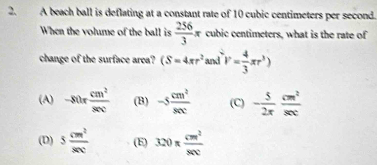 A beach ball is deflating at a constant rate of 10 cubic centimeters per second.
When the volume of the ball is  256/3 π cubic centimeters, what is the rate of
change of the surface area? (S=4π r^2 and V= 4/3 π r^3)
(A) -80r cm^2/80c  (B) -5 cm^2/snc  (C) - 5/2π   cm^2/sec  
(D) 5 cm^2/8cm  (E) 320π  cm^2/80c 