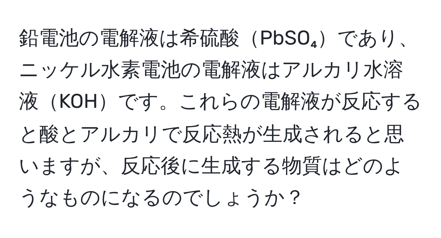 鉛電池の電解液は希硫酸PbSO₄であり、ニッケル水素電池の電解液はアルカリ水溶液KOHです。これらの電解液が反応すると酸とアルカリで反応熱が生成されると思いますが、反応後に生成する物質はどのようなものになるのでしょうか？