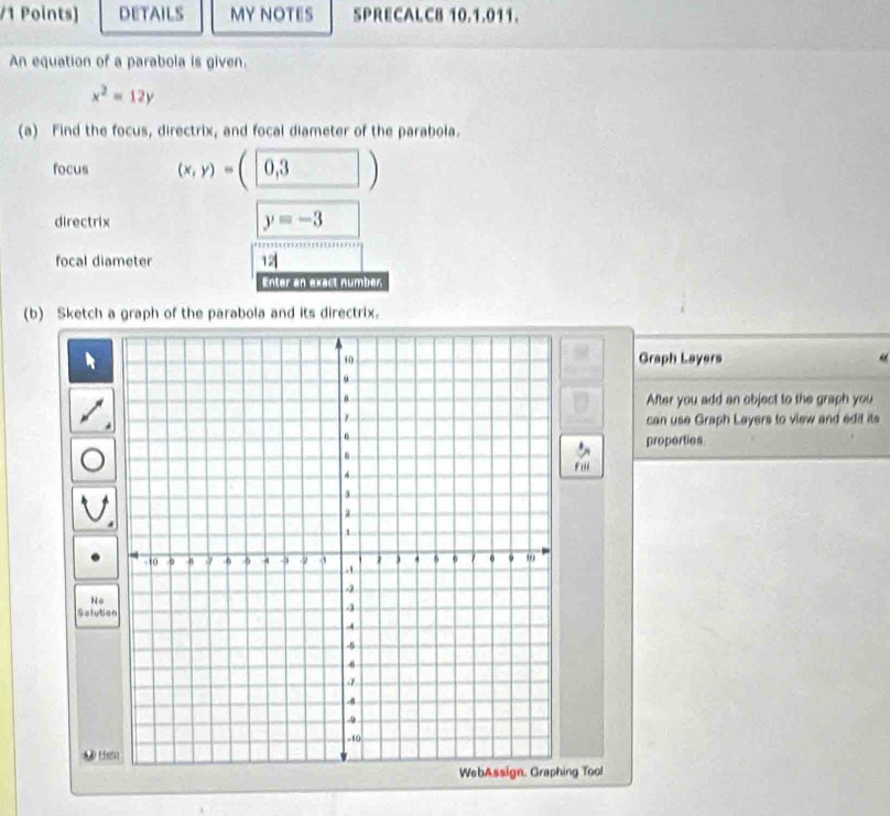 DETAILS MY NOTES SPRECALC8 10.1.011. 
An equation of a parabola is given.
x^2=12y
(a) Find the focus, directrix, and focal diameter of the parabola. 
focus (x,y)=(0,3)
directrix y=-3
focal diameter 12
Enter an exact number 
(b) Sketch a graph of the parabola and its directrix. 
Graph Layers 
After you add an object to the graph you 
can use Graph Layers to view and edit its 
properties 
Fu 
No 
Solutio 
* Lis 
ng Tool