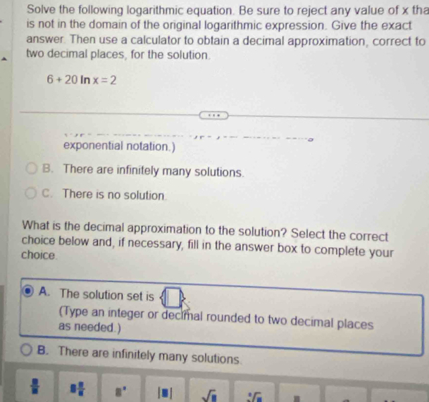 Solve the following logarithmic equation. Be sure to reject any value of x tha
is not in the domain of the original logarithmic expression. Give the exact
answer. Then use a calculator to obtain a decimal approximation, correct to
two decimal places, for the solution.
6+20 In x=2
exponential notation.)
B. There are infinitely many solutions.
C. There is no solution.
What is the decimal approximation to the solution? Select the correct
choice below and, if necessary, fill in the answer box to complete your
choice.
A. The solution set is
(Type an integer or decimal rounded to two decimal places
as needed.)
B. There are infinitely many solutions.
 □ /□   8 8/8  8°
sqrt(□ ) sqrt[3](a)