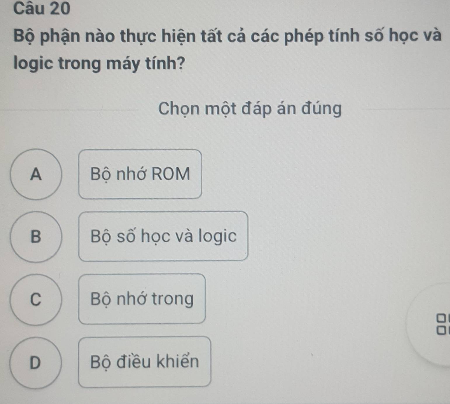 Bộ phận nào thực hiện tất cả các phép tính số học và
logic trong máy tính?
Chọn một đáp án đúng
A Bộ nhớ ROM
B Bộ số học và logic
C Bộ nhớ trong
a
D Bộ điều khiển