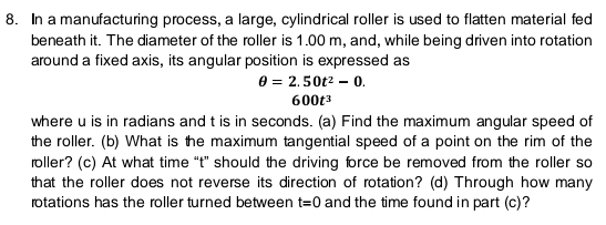 In a manufacturing process, a large, cylindrical roller is used to flatten material fed 
beneath it. The diameter of the roller is 1.00 m, and, while being driven into rotation 
around a fixed axis, its angular position is expressed as
θ =2.50t^2-0.
600t^3
where u is in radians and t is in seconds. (a) Find the maximum angular speed of 
the roller. (b) What is the maximum tangential speed of a point on the rim of the 
roller? (c) At what time “ t ” should the driving force be removed from the roller so 
that the roller does not reverse its direction of rotation? (d) Through how many 
rotations has the roller turned between t=0 and the time found in part (c)?