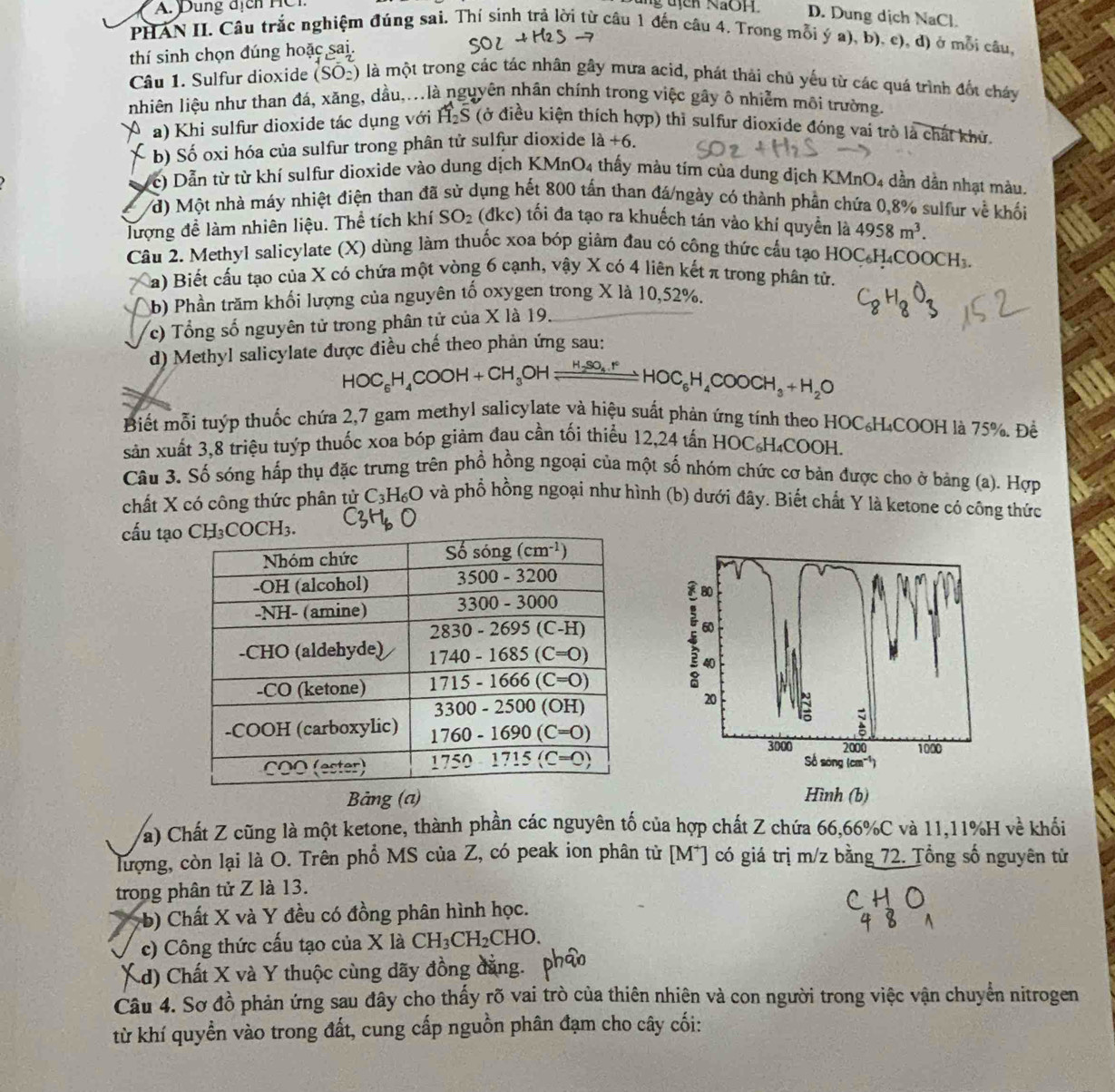 A.  Dung địch HCi ung địch NaOH D. Dung dịch NaCl.
PHAN II. Câu trắc nghiệm đúng sai. Thỉ sinh trả lời từ câu 1 đến câu 4. Trong mỗi ý a), b), c), d) ở mỗi câu,
thí sinh chọn đúng hoặc sai.
Câu 1. Sulfur dioxide (SO_2) là một trong các tác nhân gây mưa acid, phát thải chủ yếu từ các quá trình đốt cháy
nhiên liệu như than đá, xăng, dầu,...là nguyên nhân chính trong việc gây ô nhiễm môi trường.
a) Khi sulfur dioxide tác dụng với vector H_2overline S (ở điều kiện thích hợp) thì sulfur dioxide đóng vai trò là chất khử.
b) Số oxi hóa của sulfur trong phân tử sulfur dioxide 1a+6.
c) Dẫn từ từ khí sulfur dioxide vào dung dịch KMnO4 thấy màu tím của dung dịch K MnO 4 dần dần nhạt màu.
/đ) Một nhà máy nhiệt điện than đã sử dụng hết 800 tấn than đá/ngày có thành phần chứa 0,8% sulfur về khối
lượng để làm nhiên liệu. Thể tích khí SO_2 (đkc) tối đa tạo ra khuếch tán vào khí quyền là 4958m^3.
Câu 2. Methyl salicylate (X) dùng làm thuốc xoa bóp giảm đau có công thức cầu tạo HOC₄H₄COOCH₃.
a) Biết cấu tạo của X có chứa một vòng 6 cạnh, vậy X có 4 liên kết π trong phân tử.
b) Phần trăm khối lượng của nguyên tố oxygen trong X là 10,52%.
c)  Tổng số nguyên tử trong phân tử của X là 19.
d) Methyl salicylate được điều chế theo phản ứng sau:
HOC_6H_4COOH+CH_3OHleftharpoons H_2SO_4.Fe
Biết mỗi tuýp thuốc chứa 2,7 gam methyl salicylate và hiệu suất phản ứng tính theo HOC₆H₄COOH là 75%. Đề
sản xuất 3,8 triệu tuýp thuốc xoa bóp giảm đau cần tối thiểu 1 2.24 4 tấn HOC₆H₄COOH.
Câu 3. Số sóng hấp thụ đặc trưng trên phổ hồng ngoại của một số nhóm chức cơ bản được cho ở bảng (a). Hợp
chất X có công thức phân tử C_3H_6O và phổ hồng ngoại như hình (b) dưới đây. Biết chất Y là ketone có công thức
cấu tạo
Bảng (a) Hình (b)
Va) Chất Z cũng là một ketone, thành phần các nguyên tố của hợp chất Z chứa 66,66%C và 11,11%H về khổi
lượng, còn lại là O. Trên phổ MS của Z, có peak ion phân tử [M*] có giá trị m/z bằng 72. Tổng số nguyên tử
trong phân tử Z là 13.
it  b) Chất X và Y đều có đồng phân hình học.
c) Công thức cấu tạo của X là CH_3CH_2CHO..d) Chất X và Y thuộc cùng dãy đồng đẳng.
Câu 4. Sơ đồ phản ứng sau đây cho thấy rõ vai trò của thiên nhiên và con người trong việc vận chuyển nitrogen
từ khí quyền vào trong đất, cung cấp nguồn phân đạm cho cây cối: