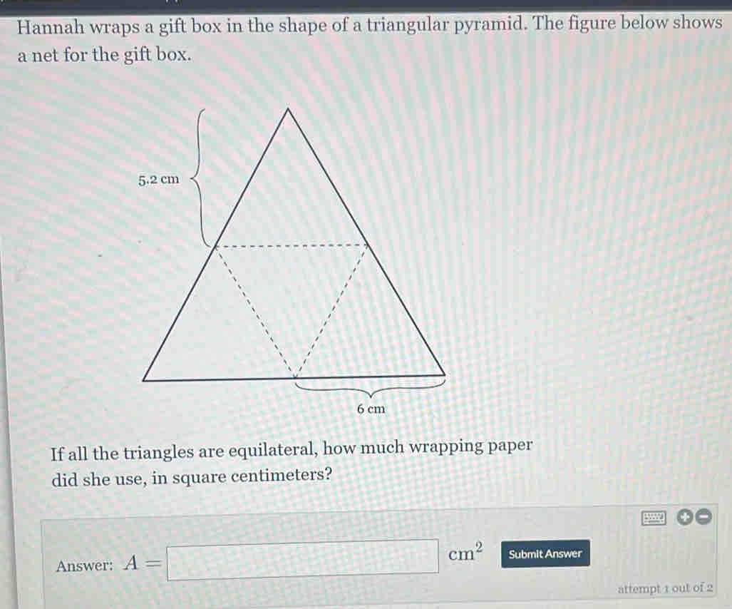 Hannah wraps a gift box in the shape of a triangular pyramid. The figure below shows 
a net for the gift box. 
If all the triangles are equilateral, how much wrapping paper 
did she use, in square centimeters? 
W 
Answer: A=□ cm^2 Submit Answer 
attempt 1 out of 2