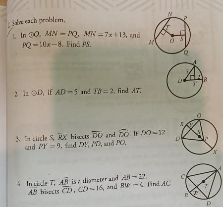 [ Solve each problem.
1. In odot O,MN=PQ,MN=7x+13 ， and
PQ=10x-8. Find PS. 
2. In odot D , if AD=5 and TB=2 , find AT.
3. In circle S, overline RX bisects overline DO and widehat DO. If DO=12
and PY=9 , find DY, PD, and PO. 
A
4 In circle T, overline AB is a diameter and AB=22.
overline AB bisects overline CD,CD=16 , and BW=4. Find AC.
D