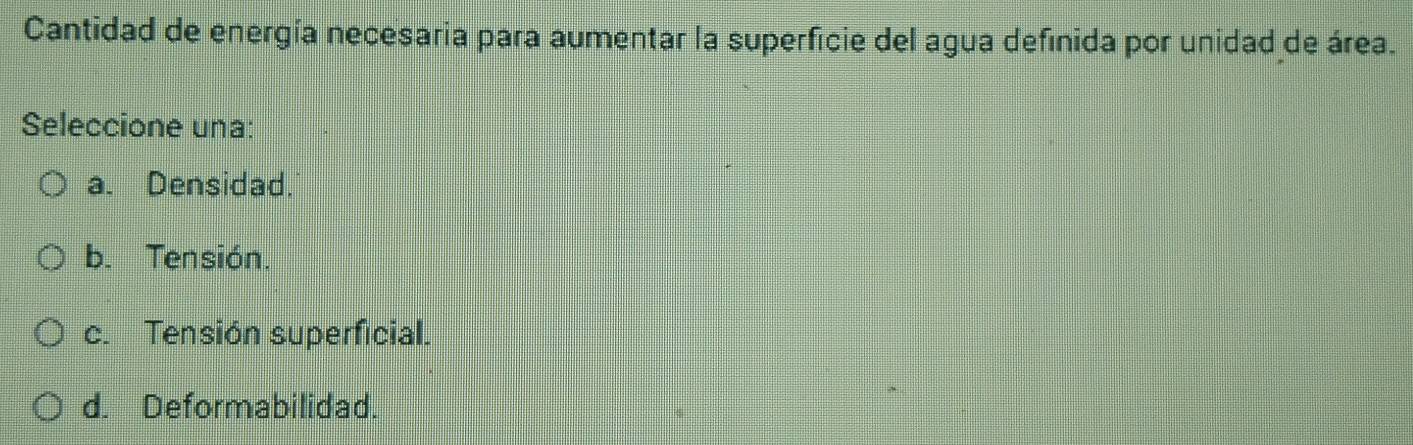 Cantidad de energía necesaria para aumentar la superficie del agua definida por unidad de área.
Seleccione una:
a. Densidad.
b. Tensión.
c. Tensión superficial.
d. Deformabilidad.