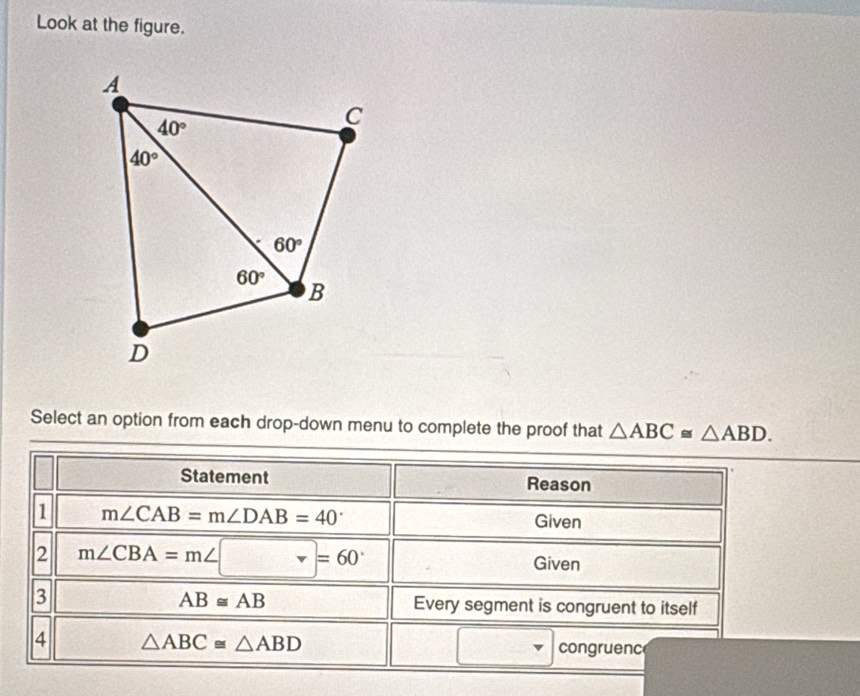 Look at the figure.
Select an option from each drop-down menu to complete the proof that △ ABC≌ △ ABD.
Statement Reason
1 m∠ CAB=m∠ DAB=40°
Given
2 m∠ CBA=m∠ □ =60° Given
AB≌ AB
3 Every segment is congruent to itself
4 △ ABC≌ △ ABD
congruenc