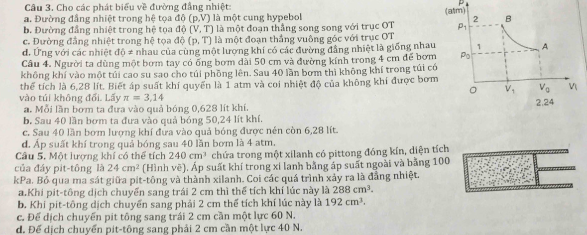 Cho các phát biểu về đường đẳng nhiệt:
p
a. Đường đẳng nhiệt trong hệ tọa độ (p,V) là một cung hypebol
b. Đường đẳng nhiệt trong hệ tọa độ (V,T) là một đoạn thẳng song song với trục OT
c. Đường đẳng nhiệt trong hệ tọa dc 1 (p,T) là một đoạn thẳng vuông góc với trục OT
d. Ứng với các nhiệt dhat != nhau của cùng một lượng khí có các đường đẳng nhiệt là giống nhau
Câu 4. Người ta dùng một bơm tay có ống bơm dài 50 cm và đường kính trong 4 cm để bơm
không khí vào một túi cao su sao cho túi phồng lên. Sau 40 lần bơm thì không khí trong túi có
thể tích là 6,28 lít. Biết áp suất khí quyển là 1 atm và coi nhiệt độ của không khí được bơm
vào túi không đổi. Lấy π =3,14
a. Mỗi lần bơm ta đưa vào quả bóng 0,628 lít khí.
b. Sau 40 lần bơm ta đưa vào quả bóng 50,24 lít khí.
c. Sau 40 lần bơm lượng khí đưa vào quả bóng được nén còn 6,28 lít.
d. Áp suất khí trong quả bóng sau 40 lần bơm là 4 atm.
Câu 5. Một lượng khí có thể tích 240cm^3 chứa trong một xilanh có pittong đóng kín, diện tích
của đáy pit-tông là 24cm^2 (Hình vẽ). Áp suất khí trong xi lanh bằng áp suất ngoài và bằng 100
kPa. Bỏ qua ma sát giữa pit-tông và thành xilanh. Coi các quá trình xảy ra là đẳng nhiệt.
a.Khi pit-tông dịch chuyến sang trái 2 cm thì thể tích khí lúc này là 288cm^3.
b. Khi pit-tông dịch chuyển sang phải 2 cm thể tích khí lúc này là 192cm^3.
c. Để dịch chuyển pit tông sang trái 2 cm cần một lực 60 N.
d. Để dịch chuyển pit-tông sang phải 2 cm cần một lực 40 N.