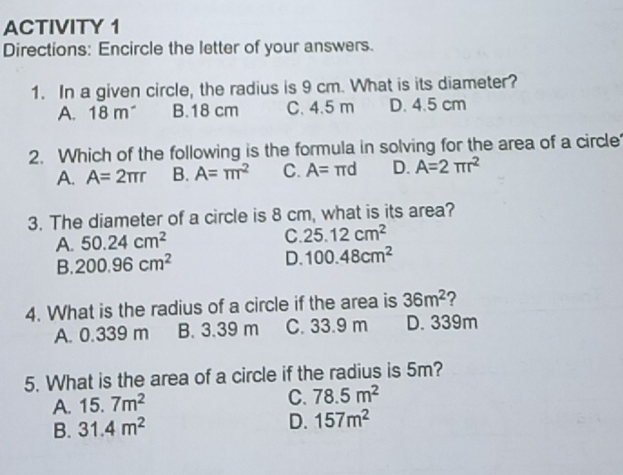 ACTIVITY 1
Directions: Encircle the letter of your answers.
1. In a given circle, the radius is 9 cm. What is its diameter?
A. 18m^- B. 18 cm C. 4.5 m D. 4.5 cm
2. Which of the following is the formula in solving for the area of a circle
A. A=2π r B. A=π r^2 C. A= π d D. A=2π r^2
3. The diameter of a circle is 8 cm, what is its area?
A. 50.24cm^2
C. 25.12cm^2
B. 200.96cm^2 D. 100.48cm^2
4. What is the radius of a circle if the area is 36m^2 ?
A. 0.339 m B. 3.39 m C. 33.9 m D. 339m
5. What is the area of a circle if the radius is 5m?
A. 15.7m^2 C. 78.5m^2
B. 31.4m^2
D. 157m^2