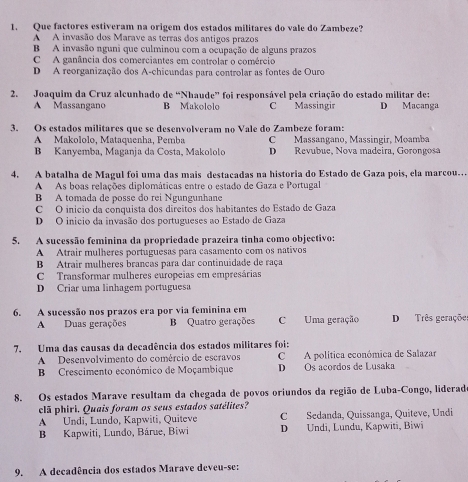 Que factores estiveram na origem dos estados militares do vale do Zambeze?
A A invasão dos Marave as terras dos antigos prazos
B A invasão nguni que culminou com a ocupação de alguns prazos
C A ganância dos comerciantes em controlar o comércio
D A reorganização dos A-chicundas para controlar as fontes de Ouro
2. Joaquim da Cruz alcunhado de “Nhaude” foi responsável pela criação do estado militar de:
A Massangano B Makololo C Massingir D Macanga
3. Os estados militares que se desenvolveram no Vale do Zambeze foram:
A Makololo, Mataquenha, Pemba C Massangano, Massingir, Moamba
B Kanyemba, Maganja da Costa, Makololo D Revubue, Nova madeira, Gorongosa
4. A batalha de Magul foi uma das mais destacadas na historia do Estado de Gaza pois, ela marcou…
A As boas relações diplomáticas entre o estado de Gaza e Portugal
B A tomada de posse do rei Ngungunhane
C O inicio da conquista dos direitos dos habitantes do Estado de Gaza
D O inicio da invasão dos portugueses ao Estado de Gaza
5. A sucessão feminina da propriedade prazeira tinha como objectivo;
A Atrair mulheres portuguesas para casamento com os nativos
B Atrair mulheres brancas para dar continuidade de raça
C Transformar mulheres europeias em empresárias
D Criar uma linhagem portuguesa
6. A sucessão nos prazos era por via feminina em D Três geraçõe
A Duas gerações B Quatro gerações C Uma geração
7. Uma das causas da decadência dos estados militares foi:
A Desenvolvimento do comércio de escravos C  A política económica de Salazar
B Crescimento económico de Moçambique D Os acordos de Lusaka
8. Os estados Marave resultam da chegada de povos oriundos da região de Luba-Congo, liderad
clã phiri. Quais foram os seus estados satélites?
A Undi, Lundo, Kapwiti, Quiteve C Sedanda, Quissanga, Quiteve, Undi
B Kapwiti, Lundo, Bárue, Biwi D Undi, Lundu, Kapwiti, Biwi
9. A decadência dos estados Marave deveu-se: