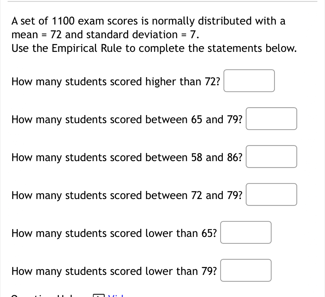 A set of 1100 exam scores is normally distributed with a 
mean =72 and standard deviation =7. 
Use the Empirical Rule to complete the statements below. 
How many students scored higher than 72? □ 
How many students scored between 65 and 79? □ 
How many students scored between 58 and 86? □ 
How many students scored between 72 and 79? □ 
How many students scored lower than 65? □ 
How many students scored lower than 79? □