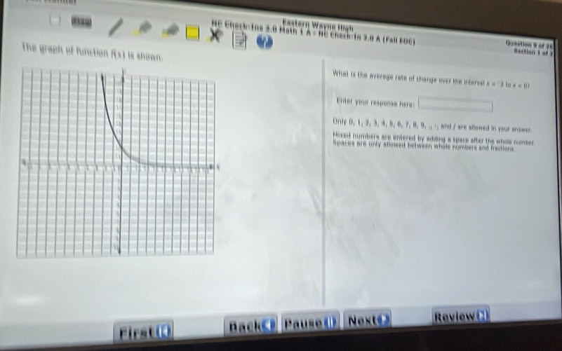 astern Wavns H a
NC Check-Ins 2.0 Math T X- Re Chack-in 3.8 A (Fal EOC) Queetion 9 of 26 S ection t e 
The graph of function f(1) is shown. What is the average rate of change over the intervel
x=1 to x=0? 
Enter your respanse Rere:
Only 0 3, 4, 9, 8, 7, 8, 9,... d re allowed in your answ
Mixed numbers are entered by adding a spare after the whole number
spaces are only alliowed between whole numbers and fractions 
Pause ( Net Review