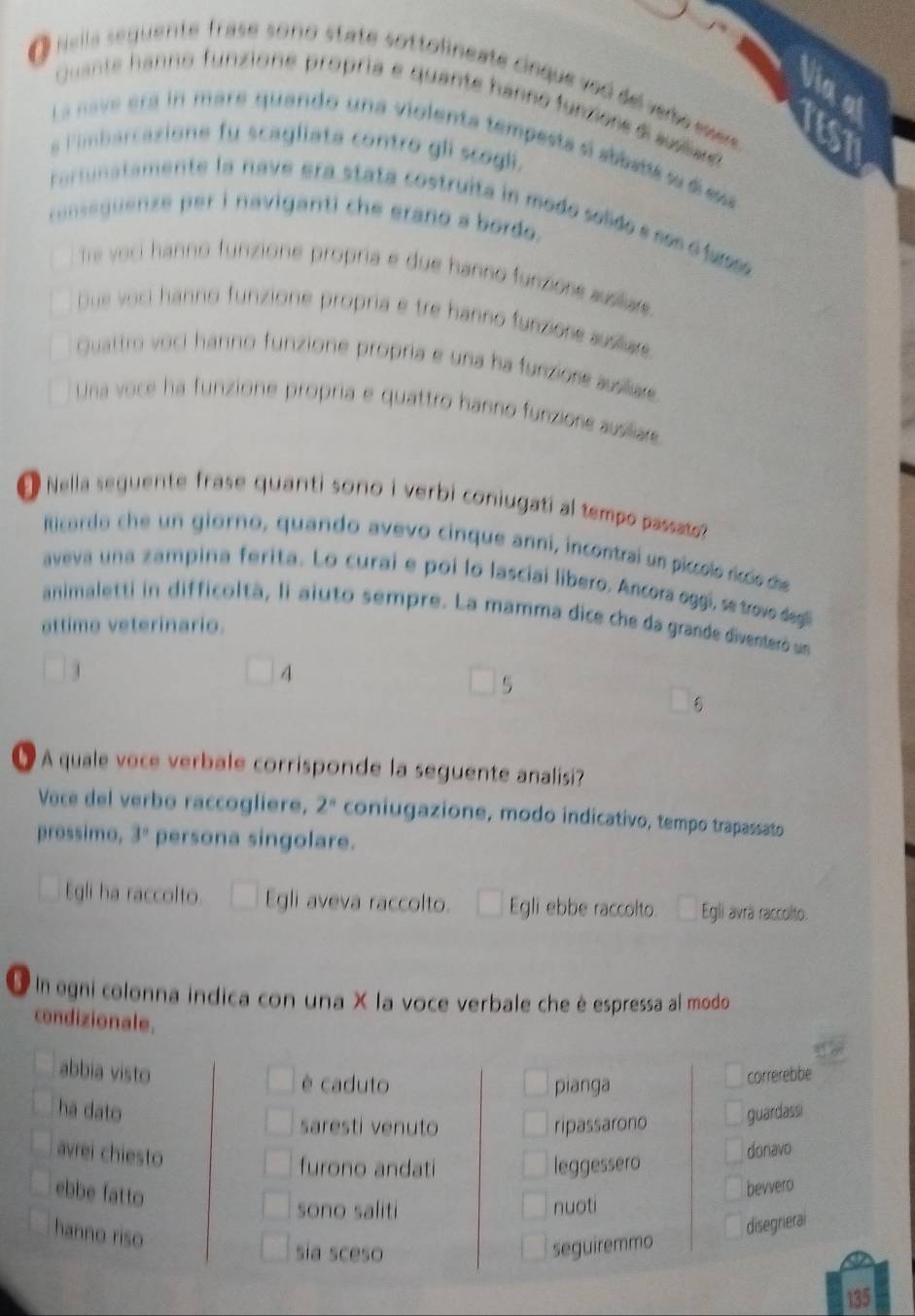 Nella sequente frase sono state sottolineate cinque ved del vebe eser 
Via a
Quante hanno funzione propría e quante hanno funzere d sullae
IEST
La nave era in mare quando una violenta tempesta si abbstlé su é esa
s limbarcazione fu scagliata contro gli scogli.
rarunatamente la nave era stata costruita in modo solido e sos o lumo
conseguenze per i naviganti che erano a bordo.
Te voci hanno funzione propria e due hanno funzione auslare .
Due voci hanno funzione propria e tre hanno funzione suslare
Quattro voci hanno funzione propria e una ha funziore ausliare
Una voce ha funzione propria e quattro hanno funzione ausiliare
O Nella seguente frase quanti sono i verbi coniugati al tempo passato 
lticordo che un giorno, quando avevo cinque anni, incontrai un piccolo ríccio cdhe
aveva una zampina ferita. Lo curai e poi lo lasciaí libero. Ancora oggí, se trovo degl
animaletti in difficoltà, li aiuto sempre. La mamma dice che da grande diventeró un
ottime veterinario.
4
5
O A quale voce verbale corrisponde la seguente analisi?
Voce del verbo raccogliere, 2^n coniugazione, modo indicativo, tempo trapassato
prossimo, 3° persona singolare.
Egli ha raccolto. Egli aveva raccolto. ^□  Egli ebbe raccolto. Egli avrà raccolto.
O l egni colonna indica con una X la voce verbale che è espressa al modo
condizionale.
abbia visto correrebbe
è caduto pianga
ha dato guardassi
saresti venuto ripassarono
avrei chiesto
furono andati leggessero
donavo
ebbe fatto
bevvero
sono saliti nuoti
hanno riso
disegrieral
sia sceso seguiremmo
135