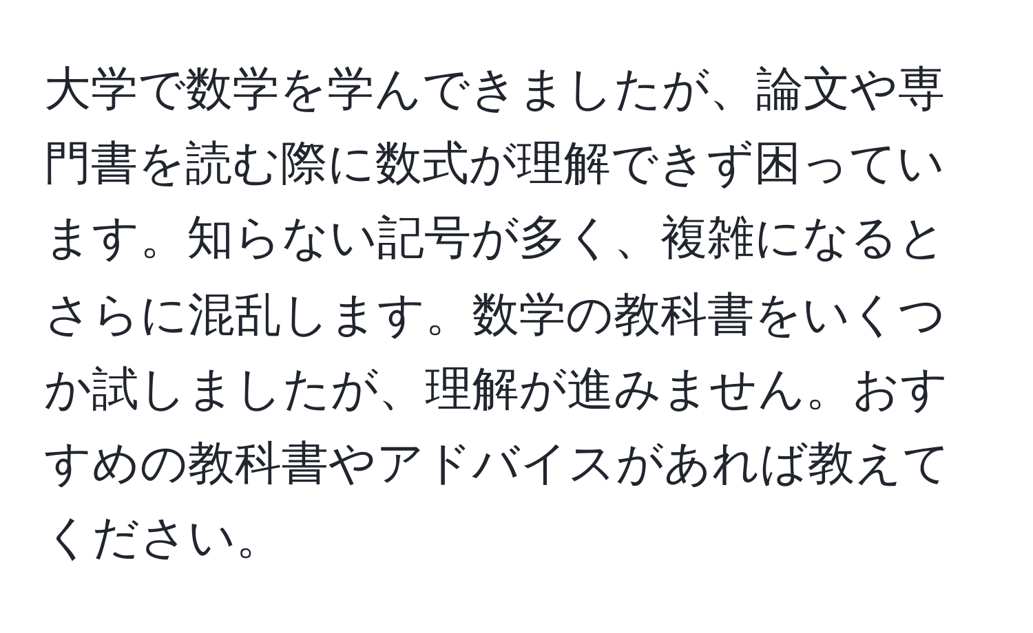 大学で数学を学んできましたが、論文や専門書を読む際に数式が理解できず困っています。知らない記号が多く、複雑になるとさらに混乱します。数学の教科書をいくつか試しましたが、理解が進みません。おすすめの教科書やアドバイスがあれば教えてください。