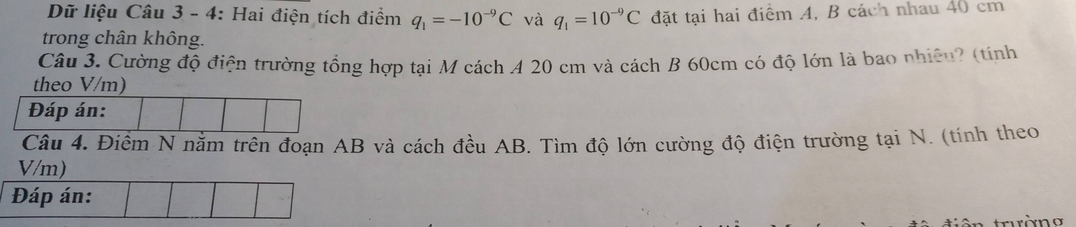 Dữ liệu Câu 3 - 4: Hai điện tích điểm q_1=-10^(-9)C và q_1=10^(-9)C đặt tại hai điểm A, B cách nhau 40 cm
trong chân không. 
Câu 3. Cường độ điện trường tổng hợp tại M cách A 20 cm và cách B 60cm có độ lớn là bao nhiệu? (tính 
theo V/m) 
Câu 4. Điểm N nằm trên đoạn AB và cách đều AB. Tìm độ lớn cường độ điện trường tại N. (tính theo