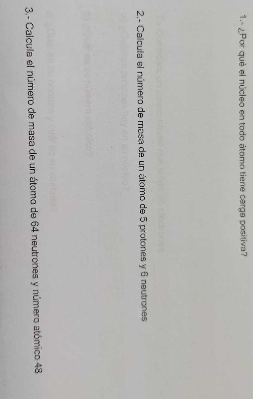 1.- ¿Por qué el núcleo en todo átomo tiene carga positiva? 
2.- Calcula el número de masa de un átomo de 5 protones y 6 neutrones 
3.- Calcula el número de masa de un átomo de 64 neutrones y número atómico 48