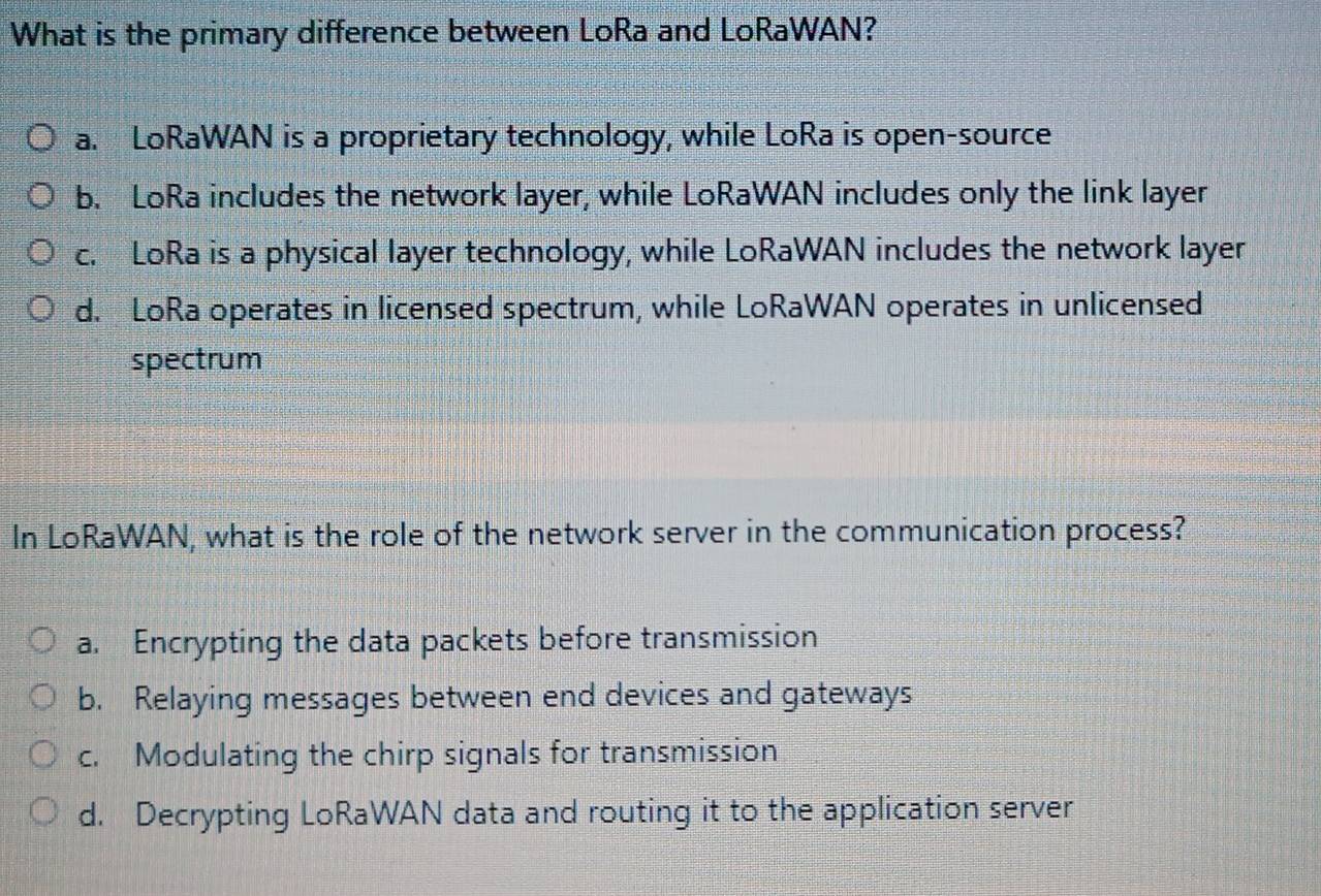 What is the primary difference between LoRa and LoRaWAN?
a. LoRaWAN is a proprietary technology, while LoRa is open-source
b. LoRa includes the network layer, while LoRaWAN includes only the link layer
c. LoRa is a physical layer technology, while LoRaWAN includes the network layer
d. LoRa operates in licensed spectrum, while LoRaWAN operates in unlicensed
spectrum
In LoRaWAN, what is the role of the network server in the communication process?
a. Encrypting the data packets before transmission
b. Relaying messages between end devices and gateways
c. Modulating the chirp signals for transmission
d. Decrypting LoRaWAN data and routing it to the application server