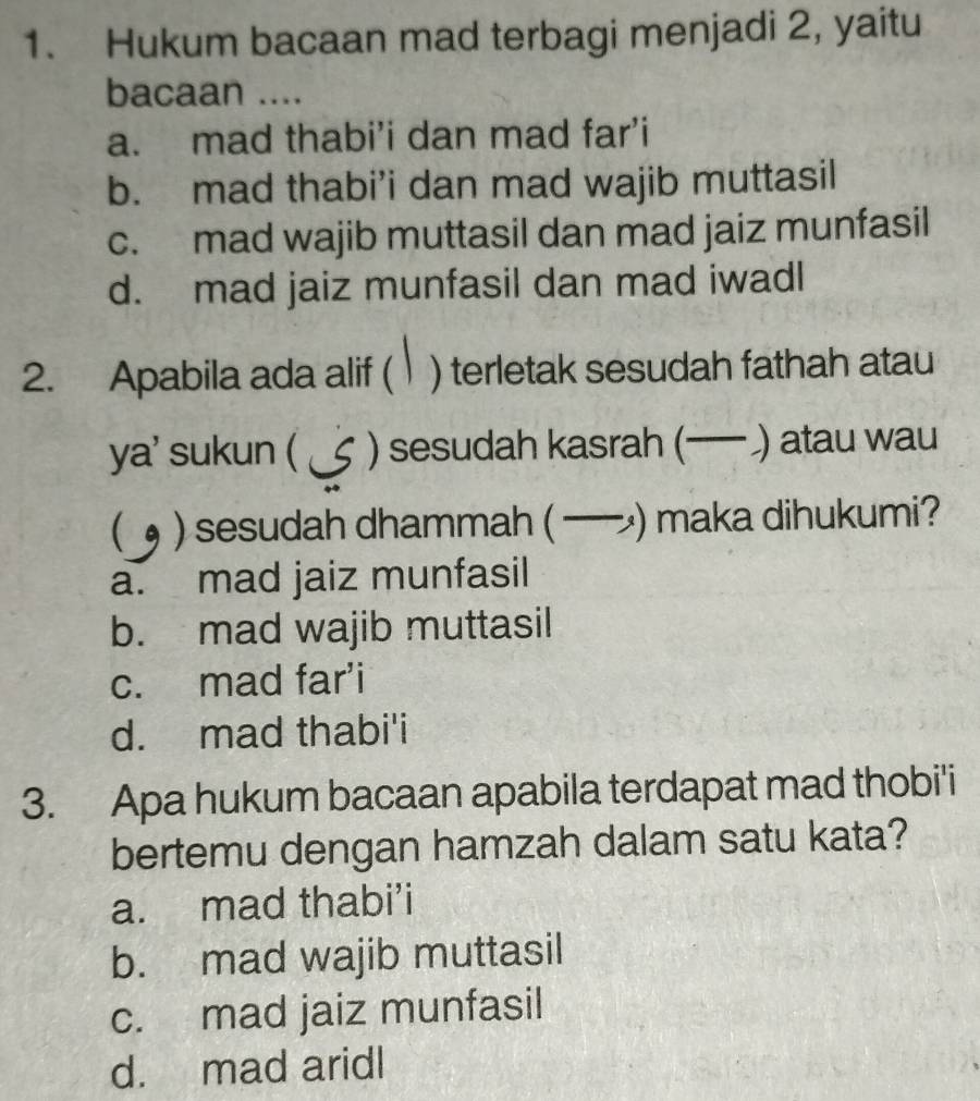 Hukum bacaan mad terbagi menjadi 2, yaitu
bacaan ....
a. mad thabi’i dan mad far’i
b. mad thabi’i dan mad wajib muttasil
c. mad wajib muttasil dan mad jaiz munfasil
d. mad jaiz munfasil dan mad iwadl
2. Apabila ada alif ( ) terletak sesudah fathah atau
ya' sukun ( ) sesudah kasrah (— ) atau wau
 ) sesudah dhammah ( — ) maka dihukumi?
a. mad jaiz munfasil
b. mad wajib muttasil
c. mad far'i
d. mad thabi'i
3. Apa hukum bacaan apabila terdapat mad thobi'i
bertemu dengan hamzah dalam satu kata?
a. mad thabi’i
b. mad wajib muttasil
c. mad jaiz munfasil
d. mad aridl