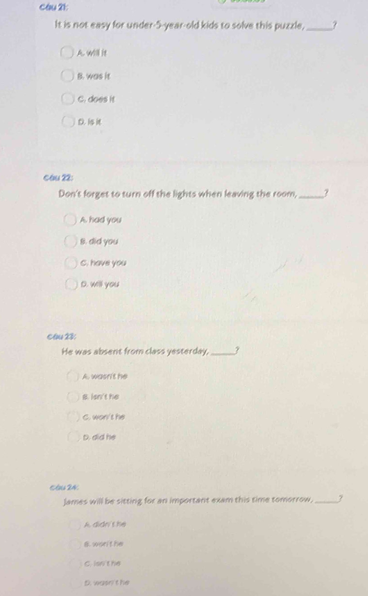 cau 21
It is not easy for under- 5 -year-old kids to solve this puzzle, _?
A. will it
B. was it
C. does it
D. 1
Câu 22:
Don't forget to turn off the lights when leaving the room,_
A, had you
8. did you
C. have you
D. will you
Cầu 23
He was absent from class yesterday,_ ?
A. wasn't he
B. len't he
C. won't he
D. did he
An 24
James will be sitting for an important exam this time tomorrow,_
A. didn't he
6. wor't he
C. lsn't he
D. wasn'the