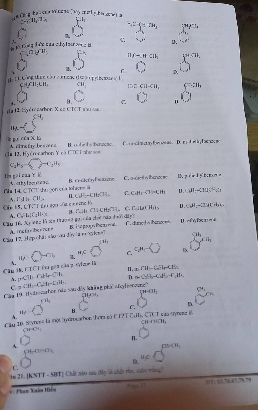 ừ 9 Công thức của toluene (hay methylbenzene) là
CH_2CH_2CH_3 CH_3
H_3C-CH-CH_3 CH_2CH_3
B.
A.
C.
1 10. Công thức của ethylbenzene là D.
CH_2CH_2CH_3 CH_3
H_3C-CH-CH_3 CH_2CH_3
B.
A.
C.
D.
àu 11. Công thức của cumene (isopropylbenzene) là
CH_2CH_2CH_3 CH_3
H_3C-CH-CH_3 CH_2CH_3
A.
B.
C.
D.
(iu 12. Hydrocarbon X có CTCT như sau:
CH_3
H_3C
Tên gọi của X là
A. dimethylbenzene. B. o-diethylbenzene. C. m-dimethylbenzene. D. m-diethylbenzene.
Cu 13. Hydrocarbon Y có CTCT như sau:
C_2H_5-  -C_2H_5
Tên gọi của Y là D. p-diethylbenzene.
A. ethylbenzene. B. m-diethylbenzene. C. o-diethylbenzene.
ầu 14. CTCT thu gọn của toluene là
A. C_6H_5-CH_3. B. C_6H_5-C H₂CH₃ C. C_6H_5-CH=CH_2. D. C_6H_5-CH(CH_3)_2.
Câu 15. CTCT thu gọn của cumene là
A. C_6H_4(C_2H_5)_2. B. C₆H₃−CH₂CH₂CH₃. C. C_6H_4(CH_3)_2. D. C_6H_5-CH(CH_3)_2.
Câu 16.X ylene là tên thường gọi của chất nào dưới đây?
A. methylbenzene. B. isopropylbenzene. C. dimethylbenzene. D. ethylbenzene.
Câu 17. Hợp chất nào sau đây là m-xylene?
CH_3
CH_3
CH_3
H_3C-□ -CH_3 B.
H_3C
C. C_2H_5 D.
A.
Câu 18. CTCT thu gọn của p^(-x)y vlene là
B. m-CH_3-C_6H_4-CH_3.
A. p-CH_3-C_6H_4-CH_3. p-C_2H_5-C_6H_4-C_2H_5.
D.
C. p-CH_3-C_6H_4-C_2H_5.
Câu 19. Hydrocarbon nào sau đây không phải alkylbenzene?
CH_2CH_3
CH=CH_2
CH_3
CH_3
CH_3
D.
H_3C
B.
C.
A.
Câu 20. Styrene là một hydrocarbon thơm có CTPT C_8H_8. CTCT của styrene là
C H=CHCH_3
CH=CH_2
B.
A.
CH=CH_2
CH_2-CH=CH_2
H_3C-
D.
C.
Ấu 21, [KNTT - SBT] Chất nào sau đây là chất rần, màu trắng?
V: Phan Xuân Hiếu Page 37 DT: 03.76.67.79.79