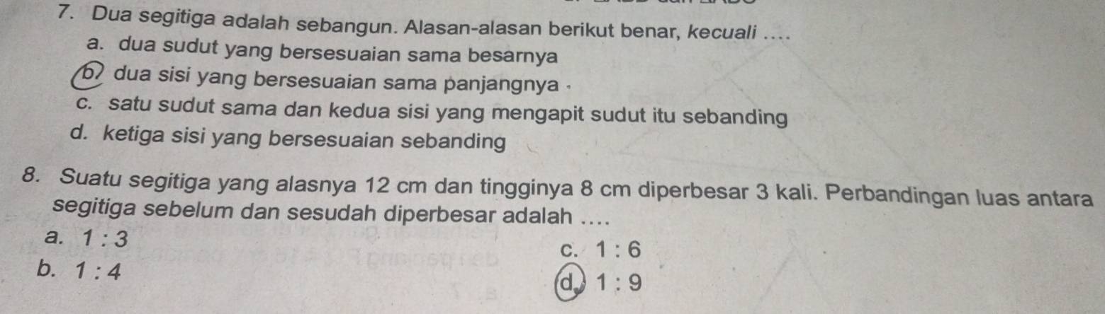 Dua segitiga adalah sebangun. Alasan-alasan berikut benar, kecuali …...
a. dua sudut yang bersesuaian sama besarnya
b dua sisi yang bersesuaian sama panjangnya .
c. satu sudut sama dan kedua sisi yang mengapit sudut itu sebanding
d. ketiga sisi yang bersesuaian sebanding
8. Suatu segitiga yang alasnya 12 cm dan tingginya 8 cm diperbesar 3 kali. Perbandingan luas antara
segitiga sebelum dan sesudah diperbesar adalah_
a. 1:3
C. 1:6
b. 1:4
d 1:9