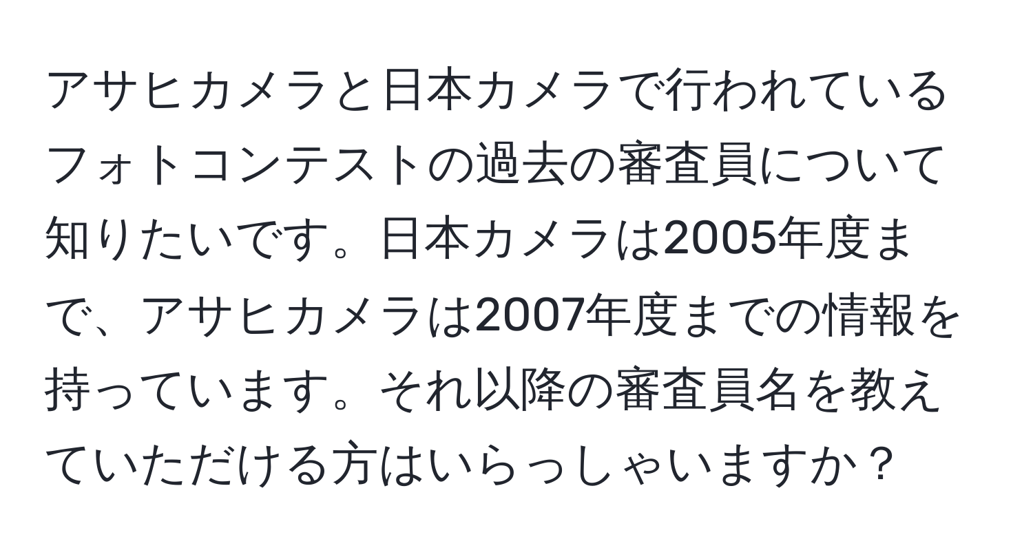 アサヒカメラと日本カメラで行われているフォトコンテストの過去の審査員について知りたいです。日本カメラは2005年度まで、アサヒカメラは2007年度までの情報を持っています。それ以降の審査員名を教えていただける方はいらっしゃいますか？