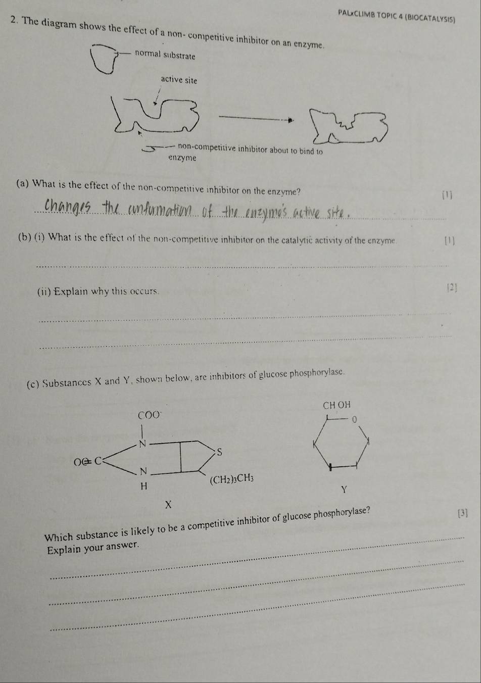 PALxCLIMB TOPIC 4 (BIOCATALYSIS)
2. The diagram shows the effect of a non- compe
(a) What is the effect of the non-competitive inhibitor on the enzyme?
[1]
_
(b) (i) What is the effect of the non-competitive inhibitor on the catalytic activity of the enzyme [1]
_
(ii) Explain why this occurs.
2
_
_
(c) Substances X and Y, shown below, are inhibitors of glucose phosphorylase.
CH OH
0
X
Y
X
_
Which substance is likely to be a competitive inhibitor of glucose phosphorylase?
[3]
_
Explain your answer.
_