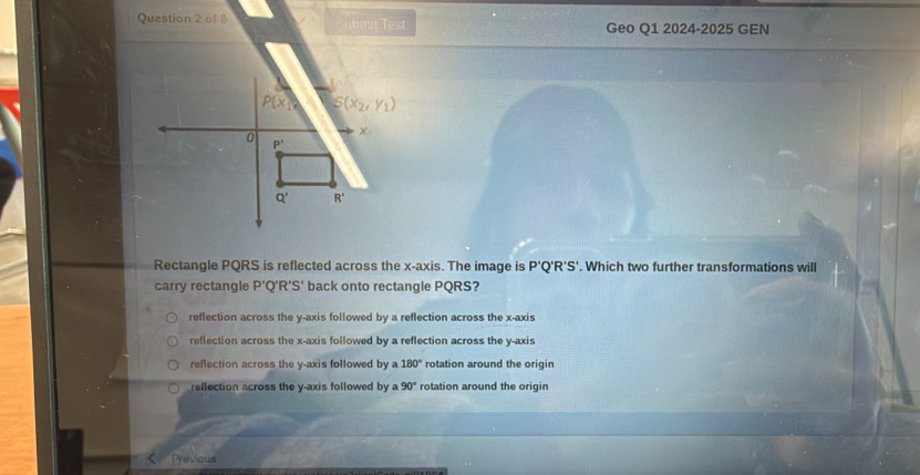 of B    it  Test Geo Q1 2024-2025 GEN
Rectangle PQRS is reflected across the x-axis. The image is P'Q'R'S'. Which two further transformations will
carry rectangle P' Q'R'S' back onto rectangle PQRS?
reflection across the y-axis followed by a reflection across the x-axis
reflection across the x-axis followed by a reflection across the y-axis
reflection across the y-axis followed by a 180° rotation around the origin
reflection across the y-axis followed by a 90° rotation around the origin
Previous