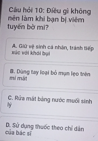 Câu hỏi 10: Điều gì không
nên làm khi bạn bị viêm
tuyến bờ mi?
A. Giữ vệ sinh cá nhân, tránh tiếp
xúc với khói bụi
B. Dùng tay loại bỏ mụn lẹo trên
mí mắt
C. Rửa mắt bằng nước muối sinh
lý
D. Sử dụng thuốc theo chỉ dẫn
của bác sĩ