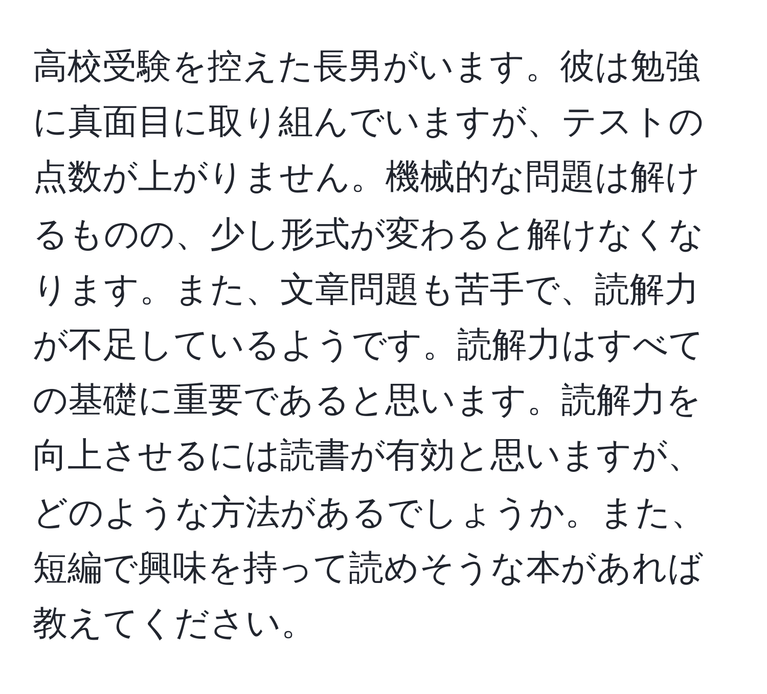 高校受験を控えた長男がいます。彼は勉強に真面目に取り組んでいますが、テストの点数が上がりません。機械的な問題は解けるものの、少し形式が変わると解けなくなります。また、文章問題も苦手で、読解力が不足しているようです。読解力はすべての基礎に重要であると思います。読解力を向上させるには読書が有効と思いますが、どのような方法があるでしょうか。また、短編で興味を持って読めそうな本があれば教えてください。