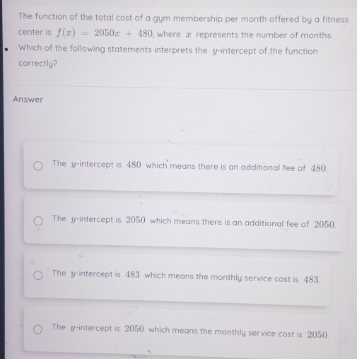 The function of the total cost of a gym membership per month offered by a fitness
center is f(x)=2050x+480 , where x represents the number of months.
·Which of the following statements interprets the y-intercept of the function
correctly?
Answer
The y-intercept is 480 which means there is an additional fee of 480.
The y-intercept is 2050 which means there is an additional fee of 2050.
The y-intercept is 483 which means the monthly service cost is 483.
The y-intercept is 2050 which means the monthly service cost is 2050.