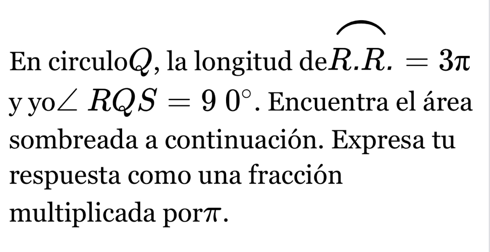 En circuloQ, la longitud deR.R.=3π
yyo∠ RQS=90°. Encuentra el área 
sombreada a continuación. Expresa tu 
respuesta como una fracción 
multiplicada porπ.