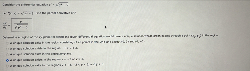 Consider the differential equation y'=sqrt(y^2-9). 
Let f(x,y)=sqrt(y^2-9). Find the partial derivative of f.
 df/dy = y/sqrt(y^2-9) 
Determine a region of the xy -plane for which the given differential equation would have a unique solution whose graph passes through a point (x_0,y_0) in the region.
A unique solution exits in the region consisting of all points in the xy -plane except (0,3) and (0,-3).
A unique solution exists in the region -3 .
A unique solution exits in the entire xy -plane.
A unique solution exists in the region y or y>3.
A unique solution exits in the regions y , -3 , and y>3.