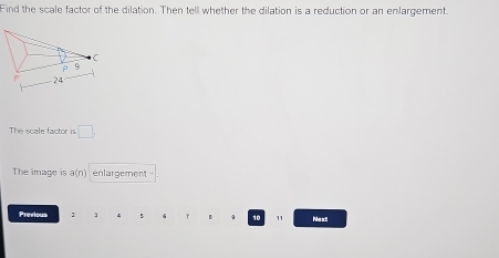 Find the scale factor of the dilation. Then tell whether the dilation is a reduction or an enlargement. 
The scale factor is □ 
The image is a(n) enlargement 
Previous 2 1 5 γ 10 1 Mu xt