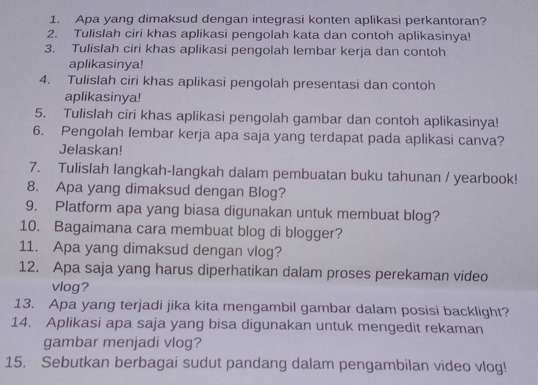 Apa yang dimaksud dengan integrasi konten aplikasi perkantoran? 
2. Tulislah ciri khas aplikasi pengolah kata dan contoh aplikasinya! 
3. Tulislah ciri khas aplikasi pengolah lembar kerja dan contoh 
aplikasinya! 
4. Tulislah ciri khas aplikasi pengolah presentasi dan contoh 
aplikasinya! 
5. Tulislah ciri khas aplikasi pengolah gambar dan contoh aplikasinya! 
6. Pengolah lembar kerja apa saja yang terdapat pada aplikasi canva? 
Jelaskan! 
7. Tulislah langkah-langkah dalam pembuatan buku tahunan / yearbook! 
8. Apa yang dimaksud dengan Blog? 
9. Platform apa yang biasa digunakan untuk membuat blog? 
10. Bagaimana cara membuat blog di blogger? 
11. Apa yang dimaksud dengan vlog? 
12. Apa saja yang harus diperhatikan dalam proses perekaman video 
vlog? 
13. Apa yang terjadi jika kita mengambil gambar dalam posisi backlight? 
14. Aplikasi apa saja yang bisa digunakan untuk mengedit rekaman 
gambar menjadi vlog? 
15. Sebutkan berbagai sudut pandang dalam pengambilan video vlog!