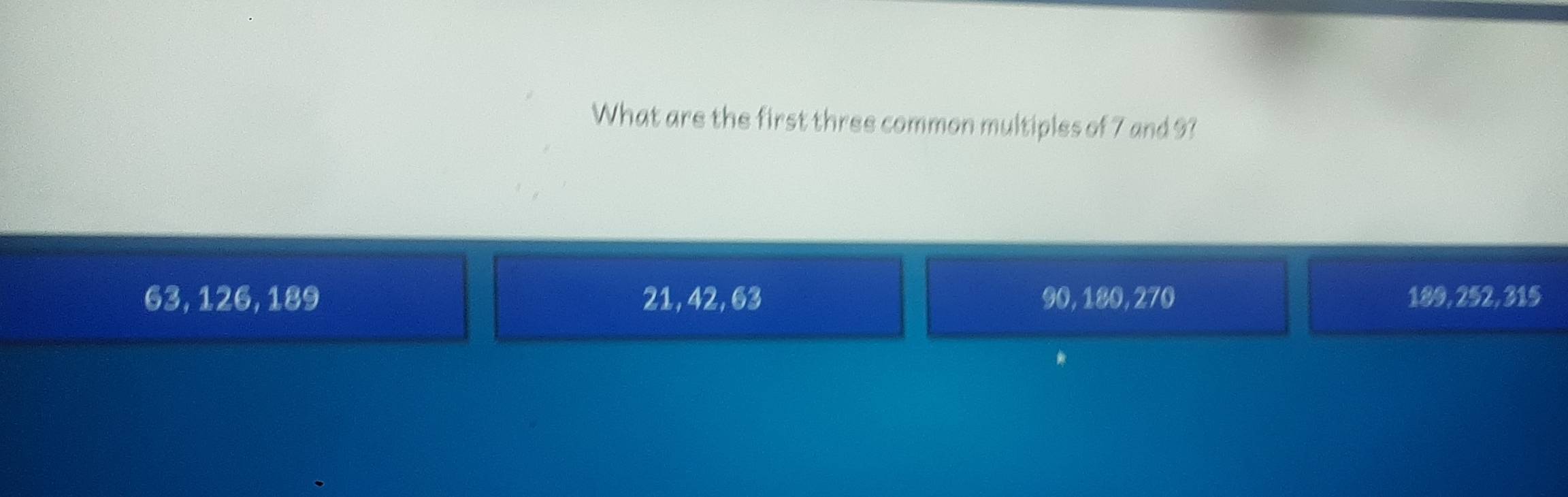 What are the first three common multiples of 7 and 9?
63, 126, 189 21, 42, 63 90, 180, 270 189, 252, 315
*