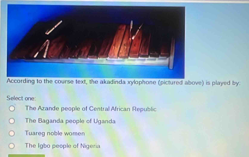 According to the course text, the akadinda xylophone (pictured above) is played by:
Select one:
The Azande people of Central African Republic
The Baganda people of Uganda
Tuareg noble women
The Igbo people of Nigeria