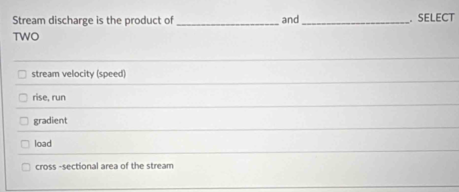 Stream discharge is the product of _and _. SELECT
TWO
stream velocity (speed)
rise, run
gradient
load
cross -sectional area of the stream