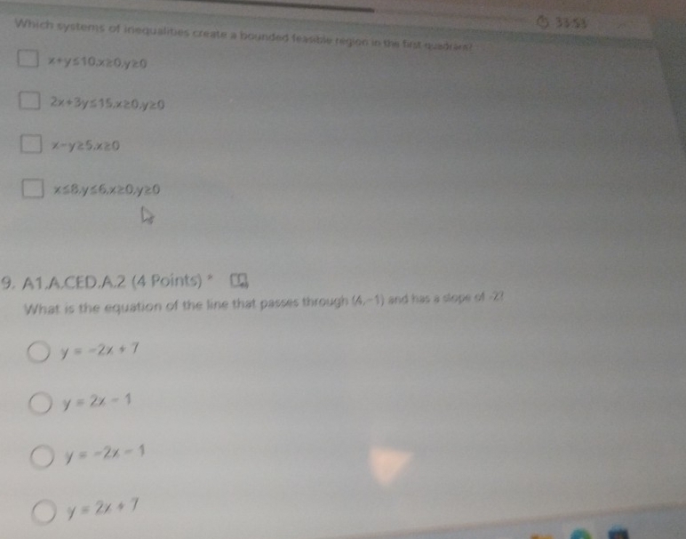 33 53
Which systems of inequalities create a bounded feasible region in the first quadrant?
x+y≤ 10, x≥ 0 ≥ 0
2x+3y≤ 15, x≥ 0 y≥ 0
x-y≥ 5, x≥ 0
x≤ 8, y≤ 6, x≥ 0 ≥slant 0
9. A1.A.CED.A.2 (4 Points) *
What is the equation of the line that passes through (A,-1) and has a slope of -2?
y=-2x+7
y=2x-1
y=-2x-1
y=2x+7