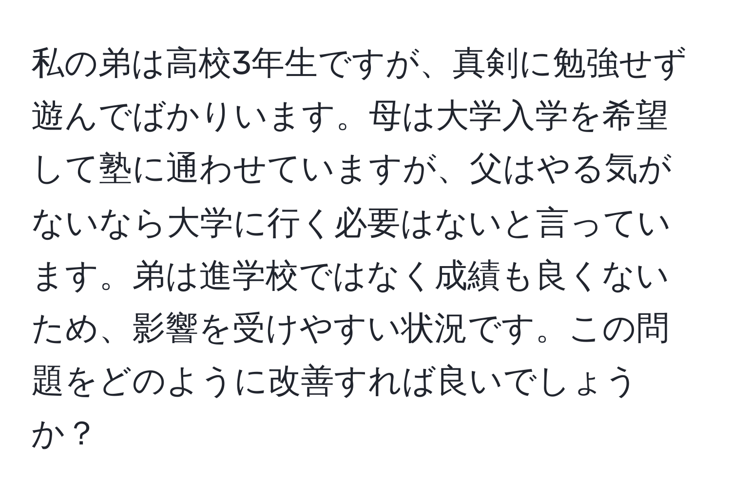 私の弟は高校3年生ですが、真剣に勉強せず遊んでばかりいます。母は大学入学を希望して塾に通わせていますが、父はやる気がないなら大学に行く必要はないと言っています。弟は進学校ではなく成績も良くないため、影響を受けやすい状況です。この問題をどのように改善すれば良いでしょうか？