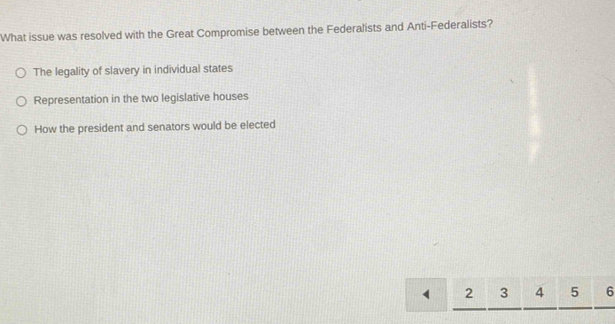 What issue was resolved with the Great Compromise between the Federalists and Anti-Federalists?
The legality of slavery in individual states
Representation in the two legislative houses
How the president and senators would be elected
` 2 3 4 5 6