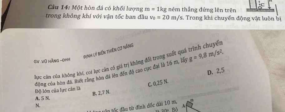 Ic
Câu 14: Một hòn đá có khối lượng m=1kg ném thẳng đứng lên trên
trong không khí với vận tốc ban đầu v_0=20m/s. Trong khi chuyển động vật luôn bị
địNH Lý BiếN tHIÊN Cơ nĂNG
GV .Vũ HÃNG -ĐHH
Hực cản của không khí, coi lực cản có giá trị không đổi trong suốt quá trình chuyển
động của hòn đá. Biết rằng hòn đá lên đến độ cao cực đại là 16 m, lấy g=9,8m/s^2.
D. 2,5
C. 0,25 N.
Độ lớn của lực cản là
B. 2,7 N.
A. 5 N.
N.
vân tốc đầu từ đỉnh dốc dài 10 m,
là 30º Bỏ