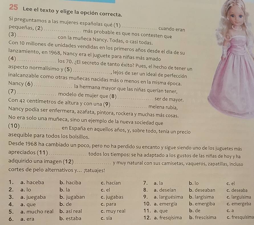 Lee el texto y elige la opción correcta.
Si preguntamos a las mujeres españolas qué (1) cuando eran
pequeñas, (2) _más probable es que nos contesten que
(3) _con la muñeca Nancy. Todas, o casi todas.
Con 10 millones de unidades vendidas en los primeros años desde el día de su
lanzamiento, en 1968, Nancy era el juguete para niñas más amado
(4) _los 70. ¿El secreto de tanto éxito? Pues, el hecho de tener un
aspecto normalísimo y (5) _, lejos de ser un ideal de perfección
inalcanzable como otras muñecas nacidas más o menos en la misma época.
Nancy (6) _la hermana mayor que las niñas querían tener,
(7)_ modelo de mujer que (8)_ ser de mayor.
Con 42 centímetros de altura y con una (9)_ melena rubia,
Nancy podía ser enfermera, azafata, pintora, rockera y muchas más cosas.
No era solo una muñeca, sino un ejemplo de la nueva sociedad que
(10) _en España en aquellos años, y, sobre todo, tenía un precio
asequible para todos los bolsillos.
Desde 1968 ha cambiado un poco, pero no ha perdido su encanto y sigue siendo uno de los juguetes más
apreciados (11) _todos los tiempos: se ha adaptado a los gustos de las niñas de hoy y ha
adquirido una imagen (12) _y muy natural con sus camisetas, vaqueros, zapatillas, incluso
cortes de pelo alternativos y... ¡tatuajes!
1. a. haceba b. haciba c. hacían 7. a. la b. lo c. el
2. a. lo b. la c. el 8. a. deseían b. deseaban c. deseaba
3. a. juegaba b. jugaban c. jugabas 9. a. larguésima b. largísima c. larguísima
4. a. que b. de c. para 10. a. emergía b. emergiba c. emergeba
5. a. mucho real b. así real c. muy real 11. a. que b. de c. a
6. a. era b. estaba c. sía 12. a. fresqísima b. frescísima c. fresquísima