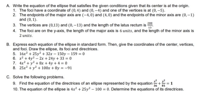 Write the equation of the ellipse that satisfies the given conditions given that its center is at the origin. 
1. The foci have a coordinate of (0,4) and (0,-4) and one of the vertices is at (0,-5). 
2. The endpoints of the major axis are (-4,0) and (4,0) and the endpoints of the minor axis are (0,-1)
and (0,1). 
3. The vertices are (0,13) and (0,-13) and the length of the latus rectum is  288/13 . 
4. The foci are on the y-axis, the length of the major axis is 6 units, and the length of the minor axis is
2 units. 
B. Express each equation of the ellipse in standard form. Then, give the coordinates of the center, vertices, 
and foci. Draw the ellipse, its foci and directrices. 
5. 16x^2+25y^2+32x-150y-159=0
6. x^2+4y^2-2x+24y+33=0
7. 4x^2+y^2+8x+4y+4=0
8. 25x^2+y^2+100x+8y=-91
C. Solve the following problems. 
9. Find the equation of the directrices of an ellipse represented by the equation  x^2/36 + y^2/81 =1
10. The equation of the ellipse is 4x^2+25y^2-100=0. Determine the equations of its directrices.